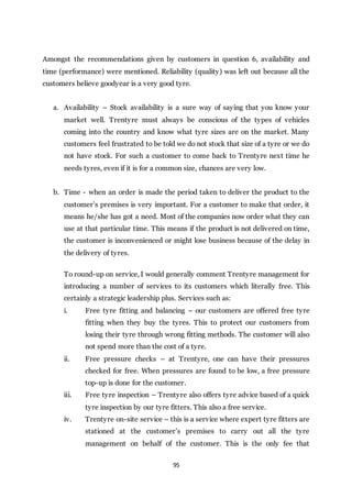 95
Amongst the recommendations given by customers in question 6, availability and
time (performance) were mentioned. Reliability (quality) was left out because all the
customers believe goodyear is a very good tyre.
a. Availability – Stock availability is a sure way of saying that you know your
market well. Trentyre must always be conscious of the types of vehicles
coming into the country and know what tyre sizes are on the market. Many
customers feel frustrated to be told we do not stock that size of a tyre or we do
not have stock. For such a customer to come back to Trentyre next time he
needs tyres, even if it is for a common size, chances are very low.
b. Time - when an order is made the period taken to deliver the product to the
customer’s premises is very important. For a customer to make that order, it
means he/she has got a need. Most of the companies now order what they can
use at that particular time. This means if the product is not delivered on time,
the customer is inconvenienced or might lose business because of the delay in
the delivery of tyres.
To round-up on service, I would generally comment Trentyre management for
introducing a number of services to its customers which literally free. This
certainly a strategic leadership plus. Services such as:
i. Free tyre fitting and balancing – our customers are offered free tyre
fitting when they buy the tyres. This to protect our customers from
losing their tyre through wrong fitting methods. The customer will also
not spend more than the cost of a tyre.
ii. Free pressure checks – at Trentyre, one can have their pressures
checked for free. When pressures are found to be low, a free pressure
top-up is done for the customer.
iii. Free tyre inspection – Trentyre also offers tyre advice based of a quick
tyre inspection by our tyre fitters. This also a free service.
iv. Trentyre on-site service – this is a service where expert tyre fitters are
stationed at the customer’s premises to carry out all the tyre
management on behalf of the customer. This is the only fee that
 