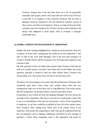 96
Trentyre charges due to the fact that there are a lot of consumable
materials such as glue, valves valve caps and core valves used. The tyre
is just like is an employee of the customer involved. The fee that is
charged cannot be compared to the one which the customer can pay if
they were to use their own manpower. This is a saving on the part of the
customer and more business for Trentyre because such a customer will
always feel obligated to from them. This is certainly a strategic
leadership move.
15.ZAMBIA NORTH TOP MANAGEMENT’S RESPONSES
Despite the short-comings highlighted by employees and customers, there are
a number of scores that management has achieved on the Copperbelt. I had
time to talk to the Area Sales Manager, who is the top most managers in
Trentyre Zambia North, and his responses were denying what employees and
customers said.
My first question to him was about what market share Trentyre had when he
took-over and his answer was that it more than 25%. As if to follow-up on this
question, question 9 wanted to find out what market share Trentyre was
commanding now. The answer here was that it was less than 25%.
The above two (2) responses to me show that the performance of Trentyre has
completely gone down. From about 40% market share when the new
management took-over to less than 15% is a big difference. This surely means
that the competitors are giving Trentyre a good run for their money.
In question 3, was to find out from the Regional Manager, his views about the
strength of the competition. His answer was that it is moderately strong. This
to me is a contradiction to the answers of question 1 and 9. If the competition
is moderate, to me they would have grabbed at least 5% of the market share
from Trentyre. Now, taking away about 25% of its market share is not
moderate. This means the competition is stiff. This can be confirmed from the
loss of companies such as Mopani, Chibuluma and NFCA by the manager in
question 7. These three companies went to the opposition and surely no
 