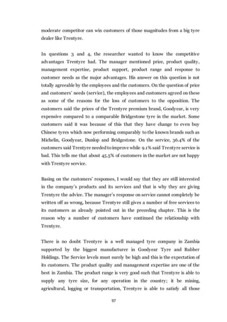 97
moderate competitor can win customers of those magnitudes from a big tyre
dealer like Trentyre.
In questions 3 and 4, the researcher wanted to know the competitive
advantages Trentyre had. The manager mentioned price, product quality,
management expertise, product support, product range and response to
customer needs as the major advantages. His answer on this question is not
totally agreeable by the employees and the customers. On the question of price
and customers’ needs (service), the employees and customers agreed on these
as some of the reasons for the loss of customers to the opposition. The
customers said the prices of the Trentyre premium brand, Goodyear, is very
expensive compared to a comparable Bridgestone tyre in the market. Some
customers said it was because of this that they have change to even buy
Chinese tyres which now performing comparably to the known brands such as
Michelin, Goodyear, Dunlop and Bridgestone. On the service, 36.4% of the
customers said Trentyre needed toimprove while 9.1% said Trentyre service is
bad. This tells me that about 45.5% of customers in the market are not happy
with Trentyre service.
Basing on the customers’ responses, I would say that they are still interested
in the company’s products and its services and that is why they are giving
Trentyre the advice. The manager’s response on service cannot completely be
written off as wrong, because Trentyre still gives a number of free services to
its customers as already pointed out in the preceding chapter. This is the
reason why a number of customers have continued the relationship with
Trentyre.
There is no doubt Trentyre is a well managed tyre company in Zambia
supported by the biggest manufacturer in Goodyear Tyre and Rubber
Holdings. The Service levels must surely be high and this is the expectation of
its customers. The product quality and management expertise are one of the
best in Zambia. The product range is very good such that Trentyre is able to
supply any tyre size, for any operation in the country; it be mining,
agricultural, logging or transportation, Trentyre is able to satisfy all those
 