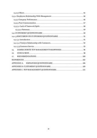 XI
13.2.5 Others. ....................................................................................................................... 65
13.3.1 Employees Relationship With Management................................................................. 66
13.3.2 Company Performance.............................................................................................. 66
13.3.3 Poor Communication................................................................................................. 67
13.3.3.1 Lack of Teamwork Spirit......................................................................................... 68
13.3.3.2 Summary............................................................................................................. 69
14.1 CUSTOMERS’ QUESTIONNAIRE ................................................................................... 69
14.1.3 DISCUSSION ON CUSTOMERS QUESTIONNAIRE. .................................................. 91
14.1.3.1 Introduction ............................................................................................................ 91
14.1.3.2 Trentyre Relationship with Customers................................................................... 92
14.1.3.3 Customer Service.................................................................................................... 93
15. ZAMBIA NORTH TOP MANAGEMENT’S RESPONSES............................................. 96
16. CONCLUSION .............................................................................................................. 98
17. RECOMMENDATIONS...............................................................................................100
REFERENCES ........................................................................................................................102
APPENDIX A. EMPLOYEES QUESTIONNAIRE..............................................................106
APPENDIX B. CUSTOMERS’ QUESTIONNAIRE .................................................................109
APPENDIX C. TOP MANAGEMENT QUESTIONNAIRE......................................................115
 