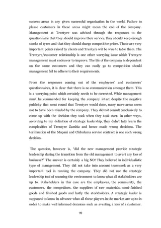 99
success areas in any given successful organization in the world. Failure to
please customers in these areas might mean the end of the company.
Management at Trentyre was advised through the responses to the
questionnaire that they should improve their service, they should keep enough
stocks of tyres and that they should charge competitive prices. These are very
important points raised by clients and Trentyre will be wise to table them. The
Trentyre/customer relationship is one other worrying issue which Trentyre
management must endeavor to improve. The life of the company is dependent
on the same customers and they can easily go to competition should
management fail to adhere to their requirements.
From the responses coming out of the employees’ and customers’
questionnaires, it is clear that there is no communication amongst them. This
is a worrying point which certainly needs to be corrected. While management
must be commended for keeping the company intact despite the negative
publicity that went round that Trentyre would close, many more areas seem
not to have been minded by the company. They did not consult conclusively to
come up with the decision they took when they took over. In other ways,
according to my definition of strategic leadership, they didn’t fully learn the
complexities of Trentyre Zambia and hence made wrong decisions. The
termination of the Mopani and Chibuluma service contract is one such wrong
decision.
The question, however is, “did the new management provide strategic
leadership during the transition from the old management to avert any loss of
business?” The answer is certainly a big NO! They believed in individualistic
type of management. They did not take into account teamwork as a very
important tool in running the company. They did not use the strategic
leadership tool of scanning the environment to know what all stakeholders are
up to. Stakeholders in this case are the employees, the community, the
customers, the competitors, the suppliers of raw materials, semi-finished
goods and finished goods and lastly the stockholders. A strategic leader is
supposed to know in advance what all these players in the market are up to in
order to make well informed decisions such as averting a loss of a customer.
 