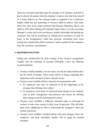 100
Moreover strategic leadership urges the manager to be visionary such that he
has to educate his juniors what the company’s vision is and what him, himself
as a leader believes in. The strategic leader is supposed to be a consensus
builder which the new leadership at Trentyre failed to achieve. This made
them lose some of the major customers like Mopani, Chibuluma, Murry and
Roberts, NFC Africa Mining and Lubambe Copper Mine. As in the Area Sales
Manager’s words, hard work, persistence, product knowledge and putting the
customers first will be paramount in winning these customers. It must be
borne in the management’s mind that customer orientation must mean
putting into consideration all the customers’ needs as pointed in the responses
from the customers’ questionnaire.
17.RECOMMENDATIONS
Taking into consideration the short comings of the Trentyre management
coupled with the teachings of strategic leadership, I have the following
recommendations:
1. Trentyre should establish 2 service teams; one for the South and the other
for the North of Zambia. These teams will be in charge organizing fleet
inspections with customers in their respective areas.
2. Trentyre must establish effective channels of communication with
a. Its employees who must be informed of all the happenings in the
company that affecting their welfare.
b. Its customers must always be informed about changes in the company
such as price, management and processes and reasons for effecting
those changes must be communicated to them.
3. Trentyre must establish a deliberate education policy to encourage all
workers to take some courses in their areas of operation. This will make
them more enlightened be able to understand the company’s vision and
mission statement.
4. Trentyre must establish a medical scheme with some company where the
employees and their immediate families will be going for medical
attention.
 