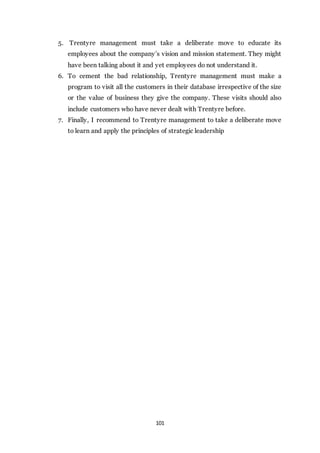 101
5. Trentyre management must take a deliberate move to educate its
employees about the company’s vision and mission statement. They might
have been talking about it and yet employees do not understand it.
6. To cement the bad relationship, Trentyre management must make a
program to visit all the customers in their database irrespective of the size
or the value of business they give the company. These visits should also
include customers who have never dealt with Trentyre before.
7. Finally, I recommend to Trentyre management to take a deliberate move
to learn and apply the principles of strategic leadership
 