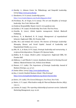 103
16. Dorothy A. Johnson Center for Philanthropy and Nonprofit Leadership.
(2004) http://www.gvsu.edu/jcp
17. Eisenhower, D. D. (2002). Leadership quotes.
http://www.leadershipnow.com/leadershipquotes.html
18. Freedman, M., & Tregoe, B. B. (2003). The art and discipline of strategic
leadership. New York: McGraw-Hill.
19. Goodyear Responsibility Report. (2007). www.goodyear.com
20.Gardner, J. W. (1990). On leadership. New York: The Free Press.
21. Gourdin, K. (2001). Global logistics management. Oxford: Blackwell
Publishing.
22.Hersey, P., & Blanchard, K. H. (1993). Management of organizational
behavior. Englewood Cliffs, NJ: Prentice-Hall.
23.Hitt, M.A. and Ireland, R.D. (2002). The Essence of Strategic Leadership:
Managing Human and Social Capital. Journal of Leadership and
Organizational Studies, 9, p. 3-14.
24.Hitt, M. A., & Keats, B. W. (1992). Strategic leadership and restructuring: A
reciprocal interdependence. Westport, CN: Quorum books.
25.Holden, R. N. (1994). Modern police management. Englewood Cliffs, NJ:
Prentice Hall.
26.Holloway, I. and Wheeler S. (2002). Qualitative Research in Nursing (Second
Edition). Blackwell Science Ltd., Oxford, Great Britain.
27. Hosmer, L.T. (1982). The Importance of Strategic Leadership. Journal of
Business Strategy, 3, p. 47-57.
28.Justice Africa. (2004). http://www.justiceafrica.org
29.Kao, J. (2006). Stanford Business School. Why Strategy?
http://www.strategicleadershipforum.org/about/whystrat.htm
30.Kotter, J.P. (1982). The General Managers. Free Press. New York.
31. Kotter, J. P. (1990). What leaders really do? Harvard Business Review, 68(3),
103-111.
32.Lancion, D. (1995). The reporting relationship of customer service. Industrial
Marketing Management, 24 p. 19-26.
 