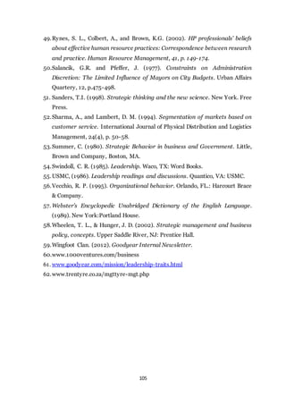 105
49.Rynes, S. L., Colbert, A., and Brown, K.G. (2002). HP professionals’ beliefs
about effective human resource practices: Correspondence between research
and practice. Human Resource Management, 41, p. 149-174.
50.Salancik, G.R. and Pfeffer, J. (1977). Constraints on Administration
Discretion: The Limited Influence of Mayors on City Budgets. Urban Affairs
Quartery, 12, p.475-498.
51. Sanders, T.I. (1998). Strategic thinking and the new science. New York. Free
Press.
52.Sharma, A., and Lambert, D. M. (1994). Segmentation of markets based on
customer service. International Journal of Physical Distribution and Logistics
Management, 24(4), p. 50-58.
53.Summer, C. (1980). Strategic Behavior in business and Government. Little,
Brown and Company, Boston, MA.
54.Swindoll, C. R. (1985). Leadership. Waco, TX: Word Books.
55.USMC, (1986). Leadership readings and discussions. Quantico, VA: USMC.
56.Vecchio, R. P. (1995). Organizational behavior. Orlando, FL.: Harcourt Brace
& Company.
57. Webster’s Encyclopedic Unabridged Dictionary of the English Language.
(1989). New York:Portland House.
58.Wheelen, T. L., & Hunger, J. D. (2002). Strategic management and business
policy, concepts. Upper Saddle River, NJ: Prentice Hall.
59.Wingfoot Clan. (2012). Goodyear Internal Newsletter.
60.www.1000ventures.com/business
61. www.goodyear.com/mission/leadership-traits.html
62.www.trentyre.co.za/mgttyre-mgt.php
 
