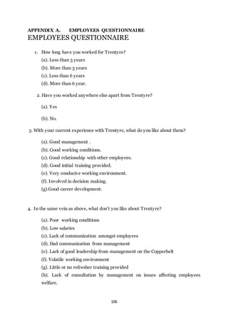 106
APPENDIX A. EMPLOYEES QUESTIONNAIRE
EMPLOYEES QUESTIONNAIRE
1. How long have you worked for Trentyre?
(a). Less than 3 years
(b). More than 3 years
(c). Less than 6 years
(d). More than 6 year.
2. Have you worked anywhere else apart from Trentyre?
(a). Yes
(b). No.
3. With your current experience with Trentyre, what do you like about them?
(a). Good management .
(b). Good working conditions.
(c). Good relationship with other employees.
(d). Good initial training provided.
(e). Very conducive working environment.
(f). Involved in decision making.
(g).Good career development.
4. In the same vein as above, what don’t you like about Trentyre?
(a). Poor working conditions
(b). Low salaries
(c). Lack of communication amongst employees
(d). Dad communication from management
(e). Lack of good leadership from management on the Copperbelt
(f). Volatile working environment
(g). Little or no refresher training provided
(h). Lack of consultation by management on issues affecting employees
welfare.
 