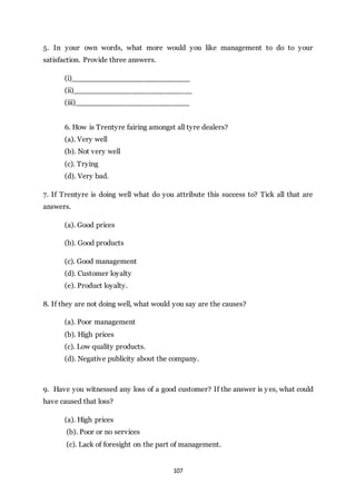 107
5. In your own words, what more would you like management to do to your
satisfaction. Provide three answers.
(i)__________________________
(ii)__________________________
(iii)_________________________
6. How is Trentyre fairing amongst all tyre dealers?
(a). Very well
(b). Not very well
(c). Trying
(d). Very bad.
7. If Trentyre is doing well what do you attribute this success to? Tick all that are
answers.
(a). Good prices
(b). Good products
(c). Good management
(d). Customer loyalty
(e). Product loyalty.
8. If they are not doing well, what would you say are the causes?
(a). Poor management
(b). High prices
(c). Low quality products.
(d). Negative publicity about the company.
9. Have you witnessed any loss of a good customer? If the answer is yes, what could
have caused that loss?
(a). High prices
(b). Poor or no services
(c). Lack of foresight on the part of management.
 