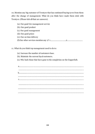 108
10. Mention any big customer of Trentyre that has continued buying tyres from them
after the change of management. What do you think have made them stick with
Trentyre. (Please tick all that are answers).
(a). Our good tire management service
(b). Our good product
(c). Our good management
(d). Our good prices
(e). Our on time delivery
(f).Our other services mention any 2? 1................................2..............................
11. What do you think top management need to do to:
(a). Increase the number of customers base.
(b). Maintain the current loyal customers.
(c). Win back those that have gone to the completion on the Copperbelt.
a..............................................................................................................................
...............................................................................................................................
b..............................................................................................................................
................................................................................................................................
c..............................................................................................................................
...............................................................................................................................
................................................................................................................................
................................................................................................................................
 