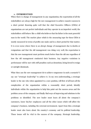 1
1. INTRODUCTION
When there is change of management in any organization, the expectation of all the
stakeholders are always high for the new management to achieve massive success in
a short period. Knowing quite well that the chief Executive Officers (CEOs) of
organizations are not perfect individuals and they operate in an imperfect world, the
stakeholders still behave like a child who believes that his father is the most powerful
man in the world. The market place which is the measuring tape for these CEOs is
mostly measured in terms of profits one make and in a short period for that matter.
It is even worse where there is an abrupt change of management due to deaths or
resignations and that the old management was doing very well, the expectation is
that the new management must perform much better than the old one regardless of
how the old management conducted their business. Any negative variations in
performance will be met with stiff penalties such as demotions, being forced to resign
or outright dismissals.
What then can the new management do to achieve congruence in such a scenario? I
say use “strategic leadership” to achieve it. In my own understanding, a strategic
leader is the one who when appointed to a new position, will first of all learn all the
complexities of the organization within a reasonably short period, identify
individuals within the organization to help him point out the success areas and the
problem areas of the company and finally find ways of improving and solutions to the
problems so identified. The new leader must learn all about the company’s
customers, know his/her employees and all the other issues which will affect the
company’s business, including the external environment. Apart from this a strategic
leader must also learn about the country’s economy and its political leadership.
These issues will be vital to the success of the company. Strategic leadership,
 