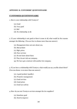 109
APPENDIX B. CUSTOMERS’ QUESTIONNAIRE
CUSTOMER QUESTIONNAIRE
1. How is your relationship with Trentyre?
(a). Good
(b). Very good
(c). Bad
(d). No relationship at all.
2. If your relationship is not good or there is none at all, what would be the reasons
amongst the following: (You are free to choose more than one answer).
(a). Management does not care about you.
(b). Bad product
(c). High prices
(d). Poor services
(e). Do not know about them
(f). They do not visit our company.
(g). We have got a contract with another tire company.
3. If you have a relationship with Trentyre, what would you say you like about them?
(You can choose even more than one answer)
(a). A good product (quality).
(b). Proactive management
(c). Good services
(d). Good prices
(e). Good tyre advice
4. How do you rate Trentyre services amongst the tire suppliers?
(a). Somehow good
(b). Need to improve
 