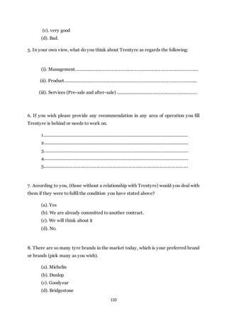 110
(c). very good
(d). Bad.
5. In your own view, what do you think about Trentyre as regards the following:
(i). Management.....................................................................................................
(ii). Product.............................................................................................................
(iii). Services (Pre-sale and after-sale) ...................................................................
6. If you wish please provide any recommendation in any area of operation you fill
Trentyre is behind or needs to work on.
1..............................................................................................................................
2..............................................................................................................................
3..............................................................................................................................
4..............................................................................................................................
5......................................................................................................................
7. According to you, (those without a relationship with Trentyre) would you deal with
them if they were to fulfil the condition you have stated above?
(a). Yes
(b). We are already committed to another contract.
(c). We will think about it
(d). No.
8. There are so many tyre brands in the market today, which is your preferred brand
or brands (pick many as you wish).
(a). Michelin
(b). Dunlop
(c). Goodyear
(d). Bridgestone
 