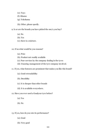 111
(e). Toyo
(f). Khumo
(g). Yokohama
(h). Other, please specify.
9. Is or are the brands you have picked the one/s you buy?
(a). No
(b). Yes
(c). there is a mixture.
10. If no what would be you reasons?
(a). Price
(b). Product not readily available
(c). Poor services by the company dealing in the tyres
(d). Uncaring management of the tyre company involved.
11. If yes, what features are prominent that makes you like this brand?
(a). Good retreadability
(b). Durability
(c). It is cheaper than other brands
(d). It is available everywhere.
12. Have you ever used a Goodyear tyre before?
(a). Yes
(b). No
13. If yes, how do you rate its performance?
(a). Good
(b). Very good
 