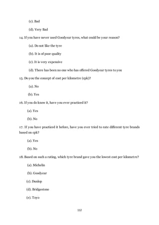 112
(c). Bad
(d). Very Bad
14. If you have never used Goodyear tyres, what could be your reason?
(a). Do not like the tyre
(b). It is of poor quality
(c). It is very expensive
(d). There has been no one who has offered Goodyear tyres to you
15. Do you the concept of cost per kilometre (cpk)?
(a). No
(b). Yes
16. If you do know it, have you ever practiced it?
(a). Yes
(b). No
17. If you have practiced it before, have you ever tried to rate different tyre brands
based on cpk?
(a). Yes
(b). No
18. Based on such a rating, which tyre brand gave you the lowest cost per kilometre?
(a). Michelin
(b). Goodyear
(c). Dunlop
(d). Bridgestone
(e). Toyo
 