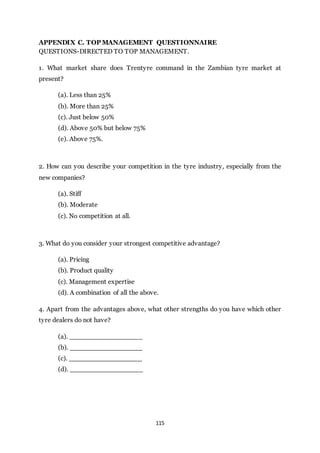 115
APPENDIX C. TOP MANAGEMENT QUESTIONNAIRE
QUESTIONS-DIRECTED TO TOP MANAGEMENT.
1. What market share does Trentyre command in the Zambian tyre market at
present?
(a). Less than 25%
(b). More than 25%
(c). Just below 50%
(d). Above 50% but below 75%
(e). Above 75%.
2. How can you describe your competition in the tyre industry, especially from the
new companies?
(a). Stiff
(b). Moderate
(c). No competition at all.
3. What do you consider your strongest competitive advantage?
(a). Pricing
(b). Product quality
(c). Management expertise
(d). A combination of all the above.
4. Apart from the advantages above, what other strengths do you have which other
tyre dealers do not have?
(a). __________________
(b). __________________
(c). __________________
(d). __________________
 