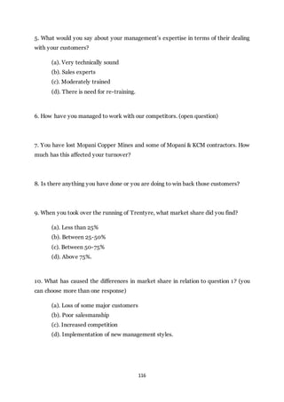 116
5. What would you say about your management’s expertise in terms of their dealing
with your customers?
(a). Very technically sound
(b). Sales experts
(c). Moderately trained
(d). There is need for re-training.
6. How have you managed to work with our competitors. (open question)
7. You have lost Mopani Copper Mines and some of Mopani & KCM contractors. How
much has this affected your turnover?
8. Is there anything you have done or you are doing to win back those customers?
9. When you took over the running of Trentyre, what market share did you find?
(a). Less than 25%
(b). Between 25-50%
(c). Between 50-75%
(d). Above 75%.
10. What has caused the differences in market share in relation to question 1? (you
can choose more than one response)
(a). Loss of some major customers
(b). Poor salesmanship
(c). Increased competition
(d). Implementation of new management styles.
 