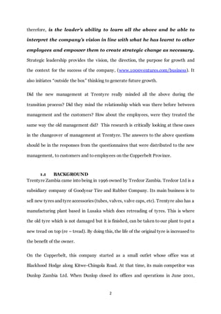 2
therefore, is the leader’s ability to learn all the above and be able to
interpret the company’s vision in line with what he has learnt to other
employees and empower them to create strategic change as necessary.
Strategic leadership provides the vision, the direction, the purpose for growth and
the context for the success of the company, (www.1000ventures.com/business). It
also initiates “outside the box” thinking to generate future growth.
Did the new management at Trentyre really minded all the above during the
transition process? Did they mind the relationship which was there before between
management and the customers? How about the employees, were they treated the
same way the old management did? This research is critically looking at these cases
in the changeover of management at Trentyre. The answers to the above questions
should be in the responses from the questionnaires that were distributed to the new
management, to customers and to employees on the Copperbelt Province.
1.1 BACKGROUND
Trentyre Zambia came into being in 1996 owned by Tredcor Zambia. Tredcor Ltd is a
subsidiary company of Goodyear Tire and Rubber Company. Its main business is to
sell new tyres and tyre accessories (tubes, valves, valve caps, etc). Trentyre also has a
manufacturing plant based in Lusaka which does retreading of tyres. This is where
the old tyre which is not damaged but it is finished, can be taken to our plant to put a
new tread on top (re – tread). By doing this, the life of the original tyre is increased to
the benefit of the owner.
On the Copperbelt, this company started as a small outlet whose office was at
Blackhood Hodge along Kitwe-Chingola Road. At that time, its main competitor was
Dunlop Zambia Ltd. When Dunlop closed its offices and operations in June 2001,
 