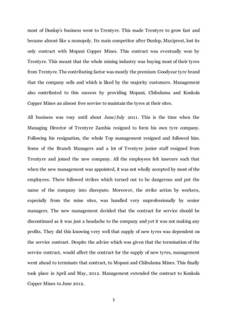 3
most of Dunlop’s business went to Trentyre. This made Trentyre to grow fast and
became almost like a monopoly. Its main competitor after Dunlop, Maxiprest, lost its
only contract with Mopani Copper Mines. This contract was eventually won by
Trentyre. This meant that the whole mining industry was buying most of their tyres
from Trentyre. The contributing factor was mostly the premium Goodyear tyre brand
that the company sells and which is liked by the majority customers. Management
also contributed to this success by providing Mopani, Chibuluma and Konkola
Copper Mines an almost free service to maintain the tyres at their sites.
All business was rosy until about June/July 2011. This is the time when the
Managing Director of Trentyre Zambia resigned to form his own tyre company.
Following his resignation, the whole Top management resigned and followed him.
Some of the Branch Managers and a lot of Trentyre junior staff resigned from
Trentyre and joined the new company. All the employees felt insecure such that
when the new management was appointed, it was not wholly accepted by most of the
employees. There followed strikes which turned out to be dangerous and put the
name of the company into disrepute. Moreover, the strike action by workers,
especially from the mine sites, was handled very unprofessionally by senior
managers. The new management decided that the contract for service should be
discontinued as it was just a headache to the company and yet it was not making any
profits. They did this knowing very well that supply of new tyres was dependent on
the service contract. Despite the advice which was given that the termination of the
service contract, would affect the contract for the supply of new tyres, management
went ahead to terminate that contract, to Mopani and Chibuluma Mines. This finally
took place in April and May, 2012. Management extended the contract to Konkola
Copper Mines to June 2012.
 