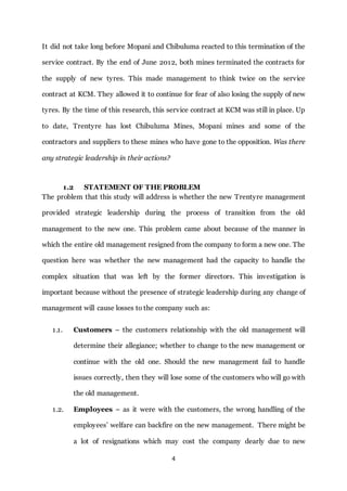 4
It did not take long before Mopani and Chibuluma reacted to this termination of the
service contract. By the end of June 2012, both mines terminated the contracts for
the supply of new tyres. This made management to think twice on the service
contract at KCM. They allowed it to continue for fear of also losing the supply of new
tyres. By the time of this research, this service contract at KCM was still in place. Up
to date, Trentyre has lost Chibuluma Mines, Mopani mines and some of the
contractors and suppliers to these mines who have gone to the opposition. Was there
any strategic leadership in their actions?
1.2 STATEMENT OF THE PROBLEM
The problem that this study will address is whether the new Trentyre management
provided strategic leadership during the process of transition from the old
management to the new one. This problem came about because of the manner in
which the entire old management resigned from the company to form a new one. The
question here was whether the new management had the capacity to handle the
complex situation that was left by the former directors. This investigation is
important because without the presence of strategic leadership during any change of
management will cause losses to the company such as:
1.1. Customers – the customers relationship with the old management will
determine their allegiance; whether to change to the new management or
continue with the old one. Should the new management fail to handle
issues correctly, then they will lose some of the customers who will go with
the old management.
1.2. Employees – as it were with the customers, the wrong handling of the
employees’ welfare can backfire on the new management. There might be
a lot of resignations which may cost the company dearly due to new
 