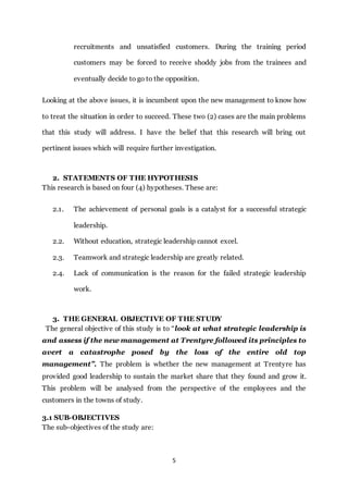 5
recruitments and unsatisfied customers. During the training period
customers may be forced to receive shoddy jobs from the trainees and
eventually decide to go to the opposition.
Looking at the above issues, it is incumbent upon the new management to know how
to treat the situation in order to succeed. These two (2) cases are the main problems
that this study will address. I have the belief that this research will bring out
pertinent issues which will require further investigation.
2. STATEMENTS OF THE HYPOTHESIS
This research is based on four (4) hypotheses. These are:
2.1. The achievement of personal goals is a catalyst for a successful strategic
leadership.
2.2. Without education, strategic leadership cannot excel.
2.3. Teamwork and strategic leadership are greatly related.
2.4. Lack of communication is the reason for the failed strategic leadership
work.
3. THE GENERAL OBJECTIVE OF THE STUDY
The general objective of this study is to “look at what strategic leadership is
and assess if the new management at Trentyre followed its principles to
avert a catastrophe posed by the loss of the entire old top
management”. The problem is whether the new management at Trentyre has
provided good leadership to sustain the market share that they found and grow it.
This problem will be analysed from the perspective of the employees and the
customers in the towns of study.
3.1 SUB-OBJECTIVES
The sub-objectives of the study are:
 