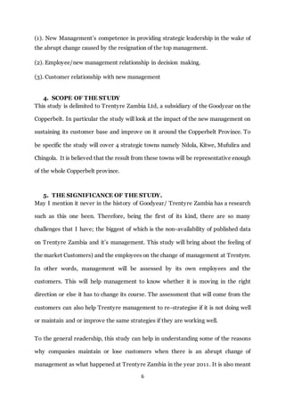 6
(1). New Management’s competence in providing strategic leadership in the wake of
the abrupt change caused by the resignation of the top management.
(2). Employee/new management relationship in decision making.
(3). Customer relationship with new management
4. SCOPE OF THE STUDY
This study is delimited to Trentyre Zambia Ltd, a subsidiary of the Goodyear on the
Copperbelt. In particular the study will look at the impact of the new management on
sustaining its customer base and improve on it around the Copperbelt Province. To
be specific the study will cover 4 strategic towns namely Ndola, Kitwe, Mufulira and
Chingola. It is believed that the result from these towns will be representative enough
of the whole Copperbelt province.
5. THE SIGNIFICANCE OF THE STUDY.
May I mention it never in the history of Goodyear/ Trentyre Zambia has a research
such as this one been. Therefore, being the first of its kind, there are so many
challenges that I have; the biggest of which is the non-availability of published data
on Trentyre Zambia and it’s management. This study will bring about the feeling of
the market Customers) and the employees on the change of management at Trentyre.
In other words, management will be assessed by its own employees and the
customers. This will help management to know whether it is moving in the right
direction or else it has to change its course. The assessment that will come from the
customers can also help Trentyre management to re-strategise if it is not doing well
or maintain and or improve the same strategies if they are working well.
To the general readership, this study can help in understanding some of the reasons
why companies maintain or lose customers when there is an abrupt change of
management as what happened at Trentyre Zambia in the year 2011. It is also meant
 