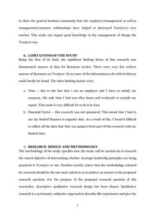 7
to show the general business community how the employee/management as well as
management/customer relationships have helped or destroyed Trentyre’s tyre
market. This study can impart good knowledge in the management of change the
Trentyre way.
6. LIMITATIONS OF THE STUDY
Being the first of its kind, the significant limiting factor of this research was
documented sources of data for literature review. There were very few written
sources of literature on Trentyre. Even some of the information to do with its history
could hardly be found. The other limiting factors were:
a. Time – due to the fact that i am an employee and I have to satisfy my
company, the only time I had was after hours and weekends to compile my
report. This made it very difficult for to do it in time.
b. Financial Factor – this research was not sponsored. This meant that I had to
use my limited finances to organise data. As a result of this, I found it difficult
to collect all the data that that was going to form part of this research with my
limited time.
7. RESEARCH DESIGN AND METHODOLOGY
The methodology of the study specifies how the study will be carried out to research
the stated objective of determining whether strategic leadership principles are being
practiced in Trentyre or not. Parahoo (2006), states that the methodology selected
for research should be the one most suited so as to achieve an answer to the proposed
research question. For the purpose of the proposed research question of this
researcher, descriptive qualitative research design has been chosen. Qualitative
research is a systematic, subjective approach to describe life experiences and give the
 
