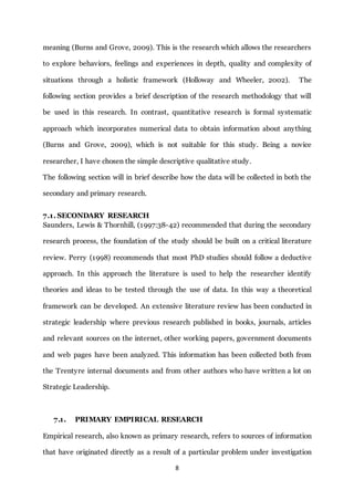 8
meaning (Burns and Grove, 2009). This is the research which allows the researchers
to explore behaviors, feelings and experiences in depth, quality and complexity of
situations through a holistic framework (Holloway and Wheeler, 2002). The
following section provides a brief description of the research methodology that will
be used in this research. In contrast, quantitative research is formal systematic
approach which incorporates numerical data to obtain information about anything
(Burns and Grove, 2009), which is not suitable for this study. Being a novice
researcher, I have chosen the simple descriptive qualitative study.
The following section will in brief describe how the data will be collected in both the
secondary and primary research.
7.1. SECONDARY RESEARCH
Saunders, Lewis & Thornhill, (1997:38-42) recommended that during the secondary
research process, the foundation of the study should be built on a critical literature
review. Perry (1998) recommends that most PhD studies should follow a deductive
approach. In this approach the literature is used to help the researcher identify
theories and ideas to be tested through the use of data. In this way a theoretical
framework can be developed. An extensive literature review has been conducted in
strategic leadership where previous research published in books, journals, articles
and relevant sources on the internet, other working papers, government documents
and web pages have been analyzed. This information has been collected both from
the Trentyre internal documents and from other authors who have written a lot on
Strategic Leadership.
7.1. PRIMARY EMPIRICAL RESEARCH
Empirical research, also known as primary research, refers to sources of information
that have originated directly as a result of a particular problem under investigation
 