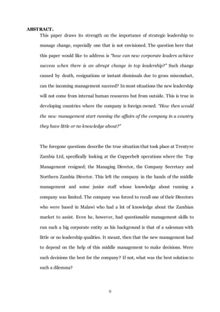II
ABSTRACT.
This paper draws its strength on the importance of strategic leadership to
manage change, especially one that is not envisioned. The question here that
this paper would like to address is “how can new corporate leaders achieve
success when there is an abrupt change in top leadership?” Such change
caused by death, resignations or instant dismissals due to gross misconduct,
can the incoming management succeed? In most situations the new leadership
will not come from internal human resources but from outside. This is true in
developing countries where the company is foreign owned. “How then would
the new management start running the affairs of the company in a country
they have little or no knowledge about?”
The foregone questions describe the true situation that took place at Trentyre
Zambia Ltd, specifically looking at the Copperbelt operations where the Top
Management resigned; the Managing Director, the Company Secretary and
Northern Zambia Director. This left the company in the hands of the middle
management and some junior staff whose knowledge about running a
company was limited. The company was forced to recall one of their Directors
who were based in Malawi who had a lot of knowledge about the Zambian
market to assist. Even he, however, had questionable management skills to
run such a big corporate entity as his background is that of a salesman with
little or no leadership qualities. It meant, then that the new management had
to depend on the help of this middle management to make decisions. Were
such decisions the best for the company? If not, what was the best solution to
such a dilemma?
 