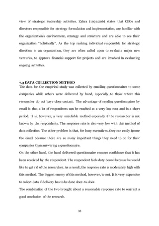 10
view of strategic leadership activities. Zahra (1991:206) states that CEOs and
directors responsible for strategy formulation and implementation, are familiar with
the organization’s environment, strategy and structure and are able to see their
organization “holistically”. As the top ranking individual responsible for strategic
direction in an organization, they are often called upon to evaluate major new
ventures, to approve financial support for projects and are involved in evaluating
ongoing activities.
7.3 DATA COLLECTION METHOD
The data for the empirical study was collected by emailing questionnaires to some
companies while others were delivered by hand, especially to those where this
researcher do not have close contact. The advantage of sending questionnaires by
email is that a lot of respondents can be reached at a very low cost and in a short
period. It is, however, a very unreliable method especially if the researcher is not
known by the respondents. The response rate is also very low with this method of
data collection. The other problem is that, for busy executives, they can easily ignore
the email because there are so many important things they need to do for their
companies than answering a questionnaire.
On the other hand, the hand delivered questionnaire ensures confidence that it has
been received by the respondent. The respondent feels duty bound because he would
like to get rid of the researcher. As a result, the response rate is moderately high with
this method. The biggest enemy of this method, however, is cost. It is very expensive
to collect data if delivery has to be done door-to-door.
The combination of the two brought about a reasonable response rate to warrant a
good conclusion of the research.
 