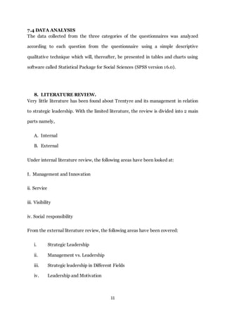 11
7.4 DATA ANALYSIS
The data collected from the three categories of the questionnaires was analyzed
according to each question from the questionnaire using a simple descriptive
qualitative technique which will, thereafter, be presented in tables and charts using
software called Statistical Package for Social Sciences (SPSS version 16.0).
8. LITERATURE REVIEW.
Very little literature has been found about Trentyre and its management in relation
to strategic leadership. With the limited literature, the review is divided into 2 main
parts namely,
A. Internal
B. External
Under internal literature review, the following areas have been looked at:
I. Management and Innovation
ii. Service
iii. Visibility
iv. Social responsibility
From the external literature review, the following areas have been covered:
i. Strategic Leadership
ii. Management vs. Leadership
iii. Strategic leadership in Different Fields
iv. Leadership and Motivation
 