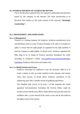 12
8.1 INTERNAL SOURCES OF LITERATURE REVIEW
This is the literature gathered from the company’s publications and also those
posted by the company on the internet. The main concentration is on
literature that touches on the main concern of the research; “Strategic
Leadership”.
8.1.1 MANAGEMENT AND INNOVATION.
8.1.1.1 Management
Trentyre is a trading company for Goodyear. Goodyear manufactures tyres
and distributes them to many Trentyre branches to be sold. It is Goodyear’s
policy to ensure that the right people are appointed in the right positions to
lead the company to high heights. In March 2007, Goodyear appointed Mr
Mike King to be in charge of Trentyre operation throughout the world.
According to Goodyear’s website www.goodyear.com/mission/leadership-
traits.html, Goodyear will be driven by leaders who:
8.1.1.1.2 Build Talents and Teens.
Goodyear encourages its employees to get the necessary skills so as to
stand a chance to take up senior positions in the company and country
where they operate. In South Africa, Goodyear contributes to the
engineering pool with a valuable stream of qualifying apprentices.
The Wingfoot Clan (2012), in its issue 1 of this magazine the recent
appointed Instrumentation Technician, Mr Everton Fisher, made his
mentors proud with his extra efforts. Fisher did not only pass his trade test
certificate after 3 years instead of the usual 4 years, but he also achieved
the highest mark in the country.
 