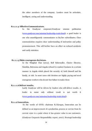 14
the other members of the company. Leaders must be articulate,
intelligent, caring and understanding.
8.1.1.1.4 Effective Communicators.
In the Goodyear corporate/Goodyear mission publication
(www.goodyear.com/mission/leadership-traits.html), a good leader is
one who unambiguously communicates to his/her subordinates. Clear
communication requires clear understanding of instruction and policy
pronouncement. This will further have an effect on reduced accidents
and costly mistakes.
8.1.1.1.5 Make courageous decisions.
In the Wingfoot Clan (2012), Rolf Rohrmuller, Cluster Director,
Namibia, Botswana and Angola refused to conduct business in a certain
manner in Angola which placed the security of, both himself and his
family, at risk. In most cases risk decision are highly paying and need
courageous workers who do not fear failure to make them
8.1.1.1.6 Deliver results.
Lastly Goodyear will be driven by leaders who will deliver results. A
leader in name only without result is not worth it
(www.goodyear.com/misssion/leadership-traits.html).
8.1.1.2 Innovation.
In the words of GYR’s chairman R.J.Keegan, Innovation can be
defined as an improvement of a production, process or service from its
current state to a point where it has greater value to our customers.
(Goodyear Corporate Responsibility report, 2007). Strategic leadership
 