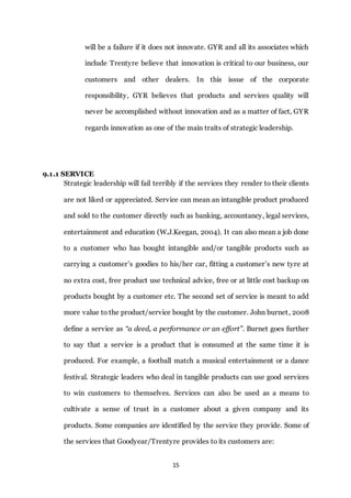 15
will be a failure if it does not innovate. GYR and all its associates which
include Trentyre believe that innovation is critical to our business, our
customers and other dealers. In this issue of the corporate
responsibility, GYR believes that products and services quality will
never be accomplished without innovation and as a matter of fact, GYR
regards innovation as one of the main traits of strategic leadership.
9.1.1 SERVICE
Strategic leadership will fail terribly if the services they render to their clients
are not liked or appreciated. Service can mean an intangible product produced
and sold to the customer directly such as banking, accountancy, legal services,
entertainment and education (W.J.Keegan, 2004). It can also mean a job done
to a customer who has bought intangible and/or tangible products such as
carrying a customer’s goodies to his/her car, fitting a customer’s new tyre at
no extra cost, free product use technical advice, free or at little cost backup on
products bought by a customer etc. The second set of service is meant to add
more value to the product/service bought by the customer. John burnet, 2008
define a service as “a deed, a performance or an effort”. Burnet goes further
to say that a service is a product that is consumed at the same time it is
produced. For example, a football match a musical entertainment or a dance
festival. Strategic leaders who deal in tangible products can use good services
to win customers to themselves. Services can also be used as a means to
cultivate a sense of trust in a customer about a given company and its
products. Some companies are identified by the service they provide. Some of
the services that Goodyear/Trentyre provides to its customers are:
 