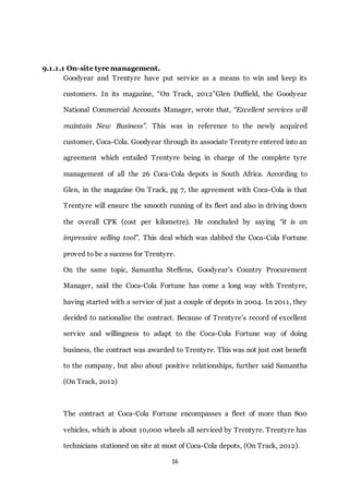 16
9.1.1.1 On-site tyre management.
Goodyear and Trentyre have put service as a means to win and keep its
customers. In its magazine, “On Track, 2012”Glen Duffield, the Goodyear
National Commercial Accounts Manager, wrote that, “Excellent services will
maintain New Business”. This was in reference to the newly acquired
customer, Coca-Cola. Goodyear through its associate Trentyre entered into an
agreement which entailed Trentyre being in charge of the complete tyre
management of all the 26 Coca-Cola depots in South Africa. According to
Glen, in the magazine On Track, pg 7, the agreement with Coca-Cola is that
Trentyre will ensure the smooth running of its fleet and also in driving down
the overall CPK (cost per kilometre). He concluded by saying “it is an
impressive selling tool”. This deal which was dabbed the Coca-Cola Fortune
proved to be a success for Trentyre.
On the same topic, Samantha Steffens, Goodyear’s Country Procurement
Manager, said the Coca-Cola Fortune has come a long way with Trentyre,
having started with a service of just a couple of depots in 2004. In 2011, they
decided to nationalise the contract. Because of Trentyre’s record of excellent
service and willingness to adapt to the Coca-Cola Fortune way of doing
business, the contract was awarded to Trentyre. This was not just cost benefit
to the company, but also about positive relationships, further said Samantha
(On Track, 2012)
The contract at Coca-Cola Fortune encompasses a fleet of more than 800
vehicles, which is about 10,000 wheels all serviced by Trentyre. Trentyre has
technicians stationed on site at most of Coca-Cola depots, (On Track, 2012).
 