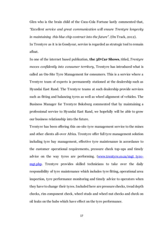 17
Glen who is the brain child of the Coca-Cola Fortune lastly commented that,
“Excellent service and great communication will ensure Trentyre longevity
in maintaining this blue chip contract into the future”. (On Track, 2012).
In Trentyre as it is in Goodyear, service is regarded as strategic tool to remain
afloat.
In one of the internet based publication, the 3D Car Shows, titled, Trentyre
moves confidently into consumer territory, Trentyre has introduced what is
called an On-Site Tyre Management for consumers. This is a service where a
Trentyre team of experts is permanently stationed at the dealership such as
Hyundai East Rand. The Trentyre teams at such dealership provide services
such as fitting and balancing tyres as well as wheel alignment of vehicles. The
Business Manager for Trentyre Boksburg commented that by maintaining a
professional service to Hyundai East Rand, we hopefully will be able to grow
our business relationship into the future.
Trentyre has been offering this on-site tyre management service to the mines
and other clients all-over Africa. Trentyre offer full tyre management solution
including tyre bay management, effective tyre maintenance in accordance to
the customer operational requirements, pressure check top-ups and timely
advice on the way tyres are performing. (www.trentyre.co.za/mgt tyre-
mgt.php. Trentyre provides skilled technicians to take over the daily
responsibility of tyre maintenance which includes tyre fitting, operational area
inspection, tyre performance monitoring and timely advice to operators when
they have tochange their tyres. Included here are pressure checks, tread depth
checks, rim component check, wheel studs and wheel nut checks and check on
oil leaks on the hubs which have effect on the tyre performance.
 