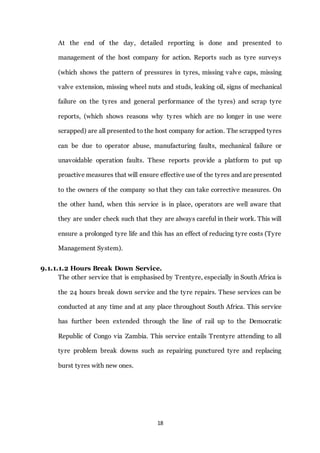 18
At the end of the day, detailed reporting is done and presented to
management of the host company for action. Reports such as tyre surveys
(which shows the pattern of pressures in tyres, missing valve caps, missing
valve extension, missing wheel nuts and studs, leaking oil, signs of mechanical
failure on the tyres and general performance of the tyres) and scrap tyre
reports, (which shows reasons why tyres which are no longer in use were
scrapped) are all presented to the host company for action. The scrapped tyres
can be due to operator abuse, manufacturing faults, mechanical failure or
unavoidable operation faults. These reports provide a platform to put up
proactive measures that will ensure effective use of the tyres and are presented
to the owners of the company so that they can take corrective measures. On
the other hand, when this service is in place, operators are well aware that
they are under check such that they are always careful in their work. This will
ensure a prolonged tyre life and this has an effect of reducing tyre costs (Tyre
Management System).
9.1.1.1.2 Hours Break Down Service.
The other service that is emphasised by Trentyre, especially in South Africa is
the 24 hours break down service and the tyre repairs. These services can be
conducted at any time and at any place throughout South Africa. This service
has further been extended through the line of rail up to the Democratic
Republic of Congo via Zambia. This service entails Trentyre attending to all
tyre problem break downs such as repairing punctured tyre and replacing
burst tyres with new ones.
 