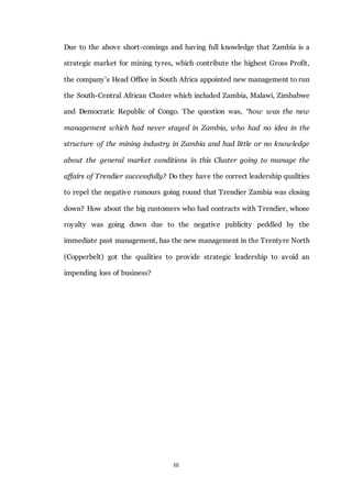 III
Due to the above short-comings and having full knowledge that Zambia is a
strategic market for mining tyres, which contribute the highest Gross Profit,
the company’s Head Office in South Africa appointed new management to run
the South-Central African Cluster which included Zambia, Malawi, Zimbabwe
and Democratic Republic of Congo. The question was, “how was the new
management which had never stayed in Zambia, who had no idea in the
structure of the mining industry in Zambia and had little or no knowledge
about the general market conditions in this Cluster going to manage the
affairs of Trendier successfully? Do they have the correct leadership qualities
to repel the negative rumours going round that Trendier Zambia was closing
down? How about the big customers who had contracts with Trendier, whose
royalty was going down due to the negative publicity peddled by the
immediate past management, has the new management in the Trentyre North
(Copperbelt) got the qualities to provide strategic leadership to avoid an
impending loss of business?
 