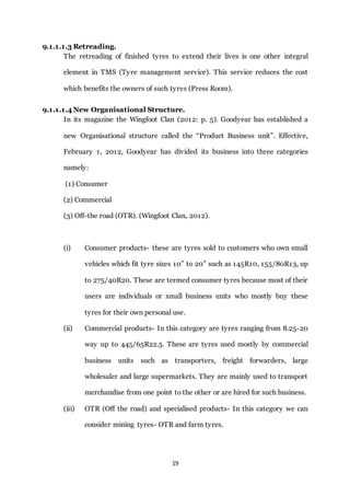 19
9.1.1.1.3 Retreading.
The retreading of finished tyres to extend their lives is one other integral
element in TMS (Tyre management service). This service reduces the cost
which benefits the owners of such tyres (Press Room).
9.1.1.1.4 New Organisational Structure.
In its magazine the Wingfoot Clan (2012: p. 5). Goodyear has established a
new Organisational structure called the “Product Business unit”. Effective,
February 1, 2012, Goodyear has divided its business into three categories
namely:
(1) Consumer
(2) Commercial
(3) Off-the road (OTR). (Wingfoot Clan, 2012).
(i) Consumer products- these are tyres sold to customers who own small
vehicles which fit tyre sizes 10” to 20” such as 145R10, 155/80R13, up
to 275/40R20. These are termed consumer tyres because most of their
users are individuals or small business units who mostly buy these
tyres for their own personal use.
(ii) Commercial products- In this category are tyres ranging from 8.25-20
way up to 445/65R22.5. These are tyres used mostly by commercial
business units such as transporters, freight forwarders, large
wholesaler and large supermarkets. They are mainly used to transport
merchandise from one point to the other or are hired for such business.
(iii) OTR (Off the road) and specialised products- In this category we can
consider mining tyres- OTR and farm tyres.
 