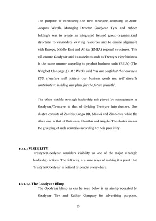 20
The purpose of introducing the new structure according to Jean-
Jacques Wiroth, Managing Director Goodyear Tyre and rubber
holding’s was to create an integrated focused group organisational
structure to consolidate existing resources and to ensure alignment
with Europe, Middle East and Africa (EMEA) regional structures. This
will ensure Goodyear and its associates such as Trentyre view business
in the same manner according to product business units (PBUs) (The
Wingfoot Clan page 5). Mr Wiroth said “We are confident that our new
PBU structure will achieve our business goals and will directly
contribute to building our plans for the future growth”.
The other notable strategic leadership role played by management at
Goodyear/Trentyre is that of dividing Trentyre into clusters. One
cluster consists of Zambia, Congo DR, Malawi and Zimbabwe while the
other one is that of Botswana, Namibia and Angola. The cluster means
the grouping of such countries according to their proximity.
10.1.1 VISIBILITY
Trentyre/Goodyear considers visibility as one of the major strategic
leadership actions. The following are sure ways of making it a point that
Trentyre/Goodyear is noticed by people everywhere:
10.1.1.1 The Goodyear Blimp
The Goodyear blimp as can be seen below is an airship operated by
Goodyear Tire and Rubber Company for advertising purposes.
 