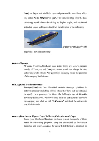 21
Goodyear began this airship in 1911 and produced its own blimp, which
was called “The Pilgrim” in 1925. The blimp is fitted with the LED
technology which allows the airship to display bright, multi-coloured,
animated words and images to attract the attention of the onlookers.
SPIRIT OF INNOVATION
Figure 1: The Goodyear Blimp
10.1.1.2 Signage
At every Trentyre/Goodyear sales point, there are always signages
mainly of Trentyre and Goodyear names which are always in blue,
yellow and white colours. Any passersby can easily notice the presence
of the company in that area.
10.1.1.3 Road-Side Bill Boards
Trentyre/Goodyear has identified certain strategic positions in
different areas in which they operate where they have put-up billboards
to signify their presence. In Kitwe, the billboards are at Wusakile
Township roundabout. Wherever they have not yet fixed the billboard,
the company use what we call, “A-Flames”, as it is at the entrance to
our Ndola Branch.
10.1.1.4 Brochures, Flyers, Pens, T-Shirts, Calendars and Caps
Every year Goodyear/Trentyre produces tens of thousands of these
items for advertising purposes. They are distributed to the various
branches and other associates for onward distribution to clients at no
 
