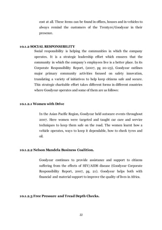 22
cost at all. These items can be found in offices, houses and in vehicles to
always remind the customers of the Trentyre/Goodyear in their
presence.
10.1.2 SOCIAL RESPONSIBILITY
Social responsibility is helping the communities in which the company
operates. It is a strategic leadership effort which ensures that the
community in which the company’s employees live is a better place. In its
Corporate Responsibility Report, (2007, pg 20-23), Goodyear outlines
major primary community activities focused on safety innovation,
translating a variety of initiatives to help keep citizens safe and secure.
This strategic charitable effort takes different forms in different countries
where Goodyear operates and some of them are as follows:
10.1.2.1 Women with Drive
In the Asian Pacific Region, Goodyear held autocare events throughout
2007. Here women were targeted and taught car care and service
techniques to keep them safe on the road. The women learnt how a
vehicle operates, ways to keep it dependable, how to check tyres and
oil.
10.1.2.2 Nelson Mandela Business Coalition.
Goodyear continues to provide assistance and support to citizens
suffering from the effects of HIV/AIDS disease (Goodyear Corporate
Responsibility Report, 2007, pg. 21). Goodyear helps both with
financial and material support to improve the quality of lives in Africa.
10.1.2.3 Free Pressure and Tread Depth Checks.
 