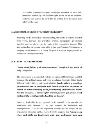 23
In Zambia, Trentyre/Goodyear encourages motorists to have their
pressures checked by the qualified tyre fitters at all its branches.
Motorists are assisted to check the life of their tyres to ensure their
safety on the road.
11.1 EXTERNAL SOURCES OF LITERATURE REVIEW
According to the researcher’s understanding, this is the literature collected
from books, journals, any published articles, newspapers, government
gazettes, and on internet on the topic of the researcher’s interest. This
information has got nothing to do with, in this case, Trentyre/Goodyear as a
company under research. It is simply the general overview as propounded by
scholars on strategic leadership.
11.1.1 STRATEGIC LEADERSHIP
“Some must follow, and some command, though all are made of
clay”. Longfellow
The above quote is a somewhat realistic perception of life in today’s world of
business, the political arena, and even in religion. Associate Editor Kevin
Miller of Leaders (Myra, 1981), contends that: Leadership is a puzzling,
paradoxical art. It demands both broad vision and attention to
detail. It simultaneously calls for uncanny intuition and hard-
headed analysis. It means often standing alone, yet proves itself
in its ability to rally people. Leading isn’t easy”.
However, leadership is not optional; it is essential. It is essential for
motivation and direction. It is also essential for evaluation and
accomplishment. It is the one ingredient essential for the success of any
organization (Swindoll, 1985,). Maxwell (1998) suggests that “everything
rises and falls on leadership and any endeavour you can
 
