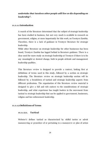 24
undertake that involves other people will live or die depending on
leadership”.
11.1.1.1 Introduction
A search of the literature determined that the subject of strategic leadership
has been studied in business, but not very much is available in research on
government, religion, or more importantly for this work, on Trentyre Zambia.
Therefore, there is a lack of guidance in Trentyre literature for strategic
leadership.
While other literature on strategic leadership for other businesses has been
found, Trentyre Zambia has lagged behind in literature guidance. There is a
clear need for more study on strategic leadership at Trentyre if there is to be
any meaningful or desired change, both in people attitude and management
leadership qualities.
This literature review is designed to provide a context, looking first at
definitions of terms used in this study, followed by a section on strategic
leadership. The literature review on strategic leadership section will be
followed by a breakdown of tactical and strategic leadership aspects from
different professions. The organization of this literature review material is
designed to give a full and rich context to the considerations of strategic
leadership, and what experience has taught leaders in the movement from
tactical to strategic leadership that can be applied to government, businesses,
religion and law enforcement leadership.
11.1.1.2 Definitions of Terms
11.1.1.2.1. Tactical
Webster’s defines tactical as characterized by skilful tactics or adroit
manoeuvring or procedure of or pertaining to a manoeuvre or plan of action
 