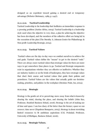 25
designed as an expedient toward gaining a desired end or temporary
advantage (Webster Dictionary, 1989, p. 1447).
11.1.1.2.2. Tactical Leadership
Tactical Leadership is the leadership that facilitates an immediate response to
a pressing problem (Justice Africa, 2004). Tactical Leadership is a leadership
style used when the objective is very clear, a plan for achieving the objective
has been developed, and the members of the collective effort are being led in
the execution of the plan (The Dorothy A. Johnson Centre for Philanthropy &
Non-profit Leadership Strategic, 2004).
11.1.1.2.3. Tactical Values
Tactical values are the day-to-day ways we conduct ourselves to achieve the
end goals. Tactical values define the "means" to get to the desired "ends."
There are always more tactical values than strategic values for there are more
ways to get somewhere than places to go. Tactical and Strategic components
exist in organizations whether they are effective or ineffective. Whether they
are industry leaders or on the brink of bankruptcy, they have strategic values
that chart their course and tactical values that guide their policies and
procedures. Tactical Values are the values that actually guide our decision-
making, priorities, and policies in the workplace (Decision Point, Inc, 2004).
11.1.1.2.4. Strategic
Strategy is the gentle art of re-perceiving; move away from what is known by
clearing the mind, clearing the place, and clearing the beliefs (John Kao,
Professor, Stanford Business School, 2006). Strategy is the art of making use
of time and space. I am less chary of the latter than the former; space we can
recover; time never (Napoleon Bonaparte, 2005). Strategy is about stretching
limited resources to fit ambitious aspirations (C.K. Prahalad, Professor,
University of Michigan, Business School, 2006).
11.1.1.2.5. Strategic Values.
 