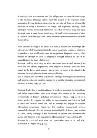 26
A strategic value is an event or idea that will produce a comparative advantage
to the business. Strategic values chart the course of the business. Many
companies develop business strategies for the sake of doing so without the
intention of using a framework to design and implement strategy. Such
strategies become a bunch of statements that sit on corporate mugs and logos.
Strategic value is more than a just strategy. It involves the assessment of ideas
in terms of their strategic value to the business and the implementation of the
chosen ideas.
What business strategy is all about, in a word, is competitive advantage. The
sole purpose of strategic planning is to enable a company to gain, as efficiently
as possible, a sustainable edge over its competitors. Corporate strategy thus
implies an attempt to alter a company's strength relative to that of its
competitors in the most efficient way.
Strategic thinking must integrate what executives learn from all sources; from
their own and other’s experience, from analysis of financial data, and from
trends in the larger environment—into a coherent sense of direction for the
business. Strategic planning is not strategic thinking.
One is analysis and the other is synthesis; strategic thinking assures resiliency
and informs coherent decision-making in a rapidly changing environment.
(Bennett & Brown, 1995, p. 170)
Strategic leadership is multifunctional; it involves managing through others,
and helps organizations cope with change that seems to be increasing
exponentially in today’s globalized environment (Huey, 1994, as cited in
Amin, 1998,). It requires the ability to accommodate and integrate both
external and internal conditions, and to manage and engage in complex
information processing. Firms use the strategic management process
successfully through effective strategic leadership (Hitt & Keats, 1992, as cited
in Amin, 1998,). Strategy is the framework of choices that determine the
nature and direction of an organization. (Freedman & Tregoe, 2003, p. 15)
Strategy is concerned with what an organization aims to be, and why.
(Freedman & Tregoe, 2003, p. 17)
 