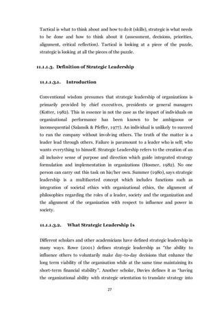27
Tactical is what to think about and how to do it (skills), strategic is what needs
to be done and how to think about it (assessment, decisions, priorities,
alignment, critical reflection). Tactical is looking at a piece of the puzzle,
strategic is looking at all the pieces of the puzzle.
11.1.1.3. Definition of Strategic Leadership
11.1.1.3.1. Introduction
Conventional wisdom presumes that strategic leadership of organizations is
primarily provided by chief executives, presidents or general managers
(Kotter, 1982). This in essence in not the case as the impact of individuals on
organizational performance has been known to be ambiguous or
inconsequential (Salansik & Pfeffer, 1977). An individual is unlikely to succeed
to run the company without involving others. The truth of the matter is a
leader lead through others. Failure is paramount to a leader who is self; who
wants everything to himself. Strategic Leadership refers to the creation of an
all inclusive sense of purpose and direction which guide integrated strategy
formulation and implementation in organizations (Hosmer, 1982). No one
person can carry out this task on his/her own. Summer (1980), says strategic
leadership is a multifaceted concept which includes functions such as
integration of societal ethics with organizational ethics, the alignment of
philosophies regarding the roles of a leader, society and the organization and
the alignment of the organization with respect to influence and power in
society.
11.1.1.3.2. What Strategic Leadership Is
Different scholars and other academicians have defined strategic leadership in
many ways. Rowe (2001) defines strategic leadership as “the ability to
influence others to voluntarily make day-to-day decisions that enhance the
long term viability of the organisation while at the same time maintaining its
short-term financial stability”. Another scholar, Davies defines it as “having
the organizational ability with strategic orientation to translate strategy into
 