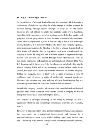 29
11.1.1.3.3. A Strategic Leader
As the definition of strategic leadership says, the manager’s job is to apply a
combination of decisions regarding the whole concept of his/her business. It
involves making strategic choices amongst so many so that the scarce
resources are well utilised to satisfy the market’s wants over a long time.
According to Bryson, (1995, pg 32), a strategy can be defined as a pattern of
purposes, policies, programmes, actions, decisions or resource allocations that
define what an organization is, what it does and why it does it. For a strategic
leader, therefore, it is imperative that he/she knows the company’s policies,
programmes and purposes for him/her to be able to achieve its goals. Such an
alert leader will also be able to help other employees to understand the
company’s reason for being and how to achieve its goals. Competent strategic
leaders also establish the context through which stakeholders, such as
customers, employees, and suppliers can perform at peak efficiency (J.E. Post,
L.E. Preston and S. Sachs, 2002). In the absence of such leadership, that is
when a company is left with a void leadership, for reasons best known to the
owners, the ripple effects are widely felt both within and outside the company.
Within the company, there is likely to be a crisis of morale, a crisis of
confidence and of course a crisis of productivity amongst employees.
Moreover, stockholders may panic and may sell their shares because they are
not sure anymore about the safety and future of their investment.
Outside the company, suppliers of raw materials, semi-finished and finished
products may refuse to render credit facility to such a company for fear of
losing their money (D.C. Carey & D. Ogden, 2000).
The epitome of strategic leadership is the ability to manage the firm’s
operations effectively and sustain high performance over time (M. Maccoby,
2001).
However, a strategic leader, while perhaps taking more time, would address
the opportunity for organizational improvement and learning in a
systems/contingency mode. Again, while Vecchio’s (1995) more tactical view
that “Leadership is the process through which leaders influence the attitudes,
 