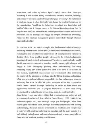 30
behaviours, and values of others, Byrd’s (1987), states that, “Strategic
leadership is the leader's ability to anticipate, envision, maintain flexibility,
and empower others to create strategic change as necessary”. An explanation
of strategic change is when the leader can change the strategy being used by
the organization; “modifying its behaviour to reflect new knowledge and
insights” (Wheelen & Hunger, 2002, p. 8). Hitt and Keats (1992) say that “It
requires the ability to accommodate and integrate both external and internal
conditions, and to manage and engage in complex information processing.
Firms use the strategic management process successfully through effective
strategic leadership”.
To continue with the above example, the fundamental solution/strategic
leadership context would use an open (external, environment) system answer,
realizing that any loss of middle career or end-of-career personnel will cause a
domino effect. More qualified people will need to be tested, backgrounds
investigated, hired, trained, and promoted. Therefore, a strategic leader would
do risk assessments, succession planning, consider demographic changes, and
engage in other contingency planning, while understanding that doing
something to any part of the system will affect other parts of the system. In
this manner, unintended consequences can be minimized while addressing
the source of the problem; a strategic plan for hiring, training, and retiring.
While the principal and ultimate responsibility for law enforcement strategic
leadership lies with the chief of police, managers within the organization
should strive toward strategic leadership in order to both make the
organization successful and to prepare themselves to move from being
predominantly a tactical leader toward being more of a strategic leader.
John Kotter (1990) and others think that organizations are under-led and
over-managed and retired Rear Admiral Grace Hopper, USN, (1986), in his
retirement speech said, “You manage things, you lead people”. While most
would agree with these ideas, strategic leadership emphasizes both leading
and managing. However, because of the realities, conditions, and complexities
of today’s world, strategic leadership is a paradigm shift for many leaders. It is
both difficult to implement and somewhat complicated to learn, especially for
those who are hands-on, do-it-yourself leaders.
 