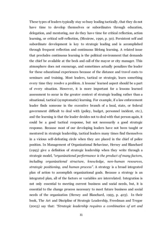 31
These types of leaders typically stay so busy leading tactically, that they do not
have time to develop themselves or subordinates through education,
delegation, and mentoring, nor do they have time for critical reflection, action
learning, or critical self-reflection, (Mezirow, 1990, p. 30). Persistent self and
subordinate development is key to strategic leading and is accomplished
through frequent reflection and continuous lifelong learning. A related issue
that precludes continuous learning is the political environment that demands
the chief be available at the beck and call of the mayor or city manager. This
atmosphere does not encourage, and sometimes actually penalizes the leader
for these educational experiences because of the distance and travel costs to
seminars and training. Most leaders, tactical or strategic, learn something
every time they resolve a problem. A lessons’ learned aspect should be a part
of every situation. However, it is more important for a lessons learned
assessment to occur in the greater context of strategic leading rather than a
situational, tactical (symptomatic) learning. For example, if a law enforcement
leader finds someone in the executive branch of a local, state, or federal
government difficult to deal with (policy, budget, personnel incident, etc.),
and the learning is that the leader decides not to deal with that person again, it
could be a good tactical response, but not necessarily a good strategic
response. Because most of our developing leaders have not been taught or
mentored in strategic leadership, tactical leaders many times find themselves
in a vicious self-defeating circle when they are placed in the chief of police
position. In Management of Organizational Behaviour, Hersey and Blanchard
(1993) give a definition of strategic leadership when they write through a
strategic model, “organizational performance is the product of many factors,
including organizational structure, knowledge, non-human resources,
strategic positioning, and human process”. A strategy is a broad integrated
plan of action to accomplish organizational goals. Because a strategy is an
integrated plan, all of the factors or variables are interrelated. Integration is
not only essential to meeting current business and social needs, but, it is
essential to the change process necessary to meet future business and social
needs of the organization (Hersey and Blanchard, 1993, p. 403). In their
book, The Art and Discipline of Strategic Leadership, Freedman and Tregoe
(2003) say that: “Strategic leadership requires a combination of art and
 