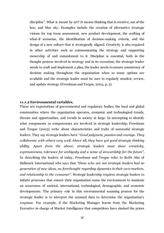 32
discipline”. What is meant by art? It means thinking that is creative, out of the
box, and blue sky. Examples include the creation of alternative strategic
visions for top team assessment, new product development, the crafting of
what-if scenarios, the identification of decision-making criteria, and the
design of a new culture that is strategically aligned. Creativity is also required
in other activities such as communicating the strategy and supporting
ownership of and commitment to it. Discipline is essential, both in the
thought process involved in strategy and in its execution; the strategic leader
needs to craft and implement a plan, the leader needs to ensure consistency of
decision making throughout the organization when so many options are
available and the strategic leader must be sure to regularly monitor, review,
and update strategy (Freedman and Tregoe, 2003, p. 3)
11.1.2 Environmental variables.
These are expectations of governmental and regulatory bodies, the local and global
communities where the organization operates, economic and technological trends,
threats and opportunities, and trends in society at large. In attempting to identify
what components or competencies are involved in strategic leadership, Freedman
and Tregoe (2003) write about characteristics and traits of successful strategic
leaders. They say strategic leaders have “Good judgment, passion and courage. They
collaborate with others very well. Above all, they have got good strategic thinking
ability. Apart from the above, strategic leaders must show creativity,
expressiveness, tolerance for ambiguity and a sense of stewardship for the future”.
In describing the leaders of today, Freedman and Tregoe refer to Keith Alm of
Hallmark International who says that “those who are not strategic leaders had no
generation of new ideas, no forethought regarding dynamics in their own markets,
and relationship to the consumer”. Strategic leadership requires strategic leaders to
initiate processes that ensure their organization scans the environment to maintain
an awareness of societal, international, technological, demographic, and economic
developments. The primary role in this environmental scanning process for the
strategic leader is to interpret the scanned data to determine the organization’s
response. For example, if the Marketing Manager learns from the Marketing
Executive in charge of Market Intelligence that competitors have slashed the prices
 