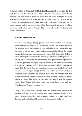 33
of a given product in the market, the Marketing Manager needs to interpret this data
and then explain to relevant stakeholders what this observation means to the
company. He then needs to solicit for ideas from his senior managers and other
stakeholders for the type of action to take in order to decide a course for the
organization, and influence external decision makers to collaborate on solutions. In
short, strategic leaders are always wary of the happenings in the areas of politics,
economy, social/culture and technology. These areas offer both opportunities and
threats to businesses.
11.1.2.1 Communication
Freedman and Tregoe (2003) propose that communication is a strategic
unifier in the achievement of all the company’s goals. They further write that
the ultimate goal of communication must lead to behaviour change. This is no
one time event. At every opportunity, communication about the specific
changes individuals and teams are asked to accept, help them make the leap to
action. Strategic leaders must strive to always inform others the processes of
setting goals, developing job descriptions and performance expectations,
evaluating priorities, managing projects, acquiring new skills, implementing
systems and processes, and modelling new values and beliefs. These events
signal that the times they are changing, and are a call to climb on board.
Freedman and Tragoe (2003), further writes that no communication is
successful unless it answers the question “What does this mean for me?” This
is the core message for every stakeholder. When you’re asking individuals and
groups to change their behaviour and align their efforts with the strategic
vision, they’d better understand what you want them to do and why.
(Freedman and Tregoe, 2003, p. 171).
Covey (1991) writes that a strategic leader can provide direction and vision,
motivate and build a complementary team based on mutual respect if he is
more effectiveness-minded than efficiency-minded, more concerned with
direction and results than with methods, systems, and procedures.
 